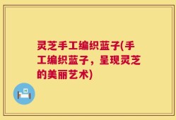 灵芝手工编织蓝子(手工编织蓝子，呈现灵芝的美丽艺术)