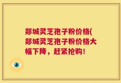 郯城灵芝孢子粉价格(郯城灵芝孢子粉价格大幅下降，赶紧抢购！