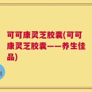可可康灵芝胶囊(可可康灵芝胶囊——养生佳品)