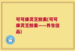 可可康灵芝胶囊(可可康灵芝胶囊——养生佳品)
