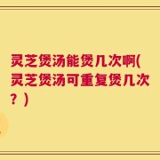 灵芝煲汤能煲几次啊(灵芝煲汤可重复煲几次？)