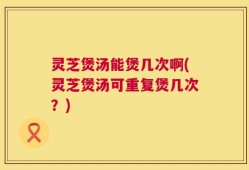 灵芝煲汤能煲几次啊(灵芝煲汤可重复煲几次？)