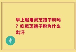 早上服用灵芝孢子粉吗？吃灵芝孢子粉为什么出汗