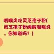 咽喉炎吃灵芝孢子粉(灵芝孢子粉缓解咽喉炎，你知道吗？)