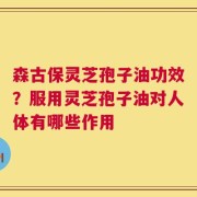 森古保灵芝孢子油功效？服用灵芝孢子油对人体有哪些作用