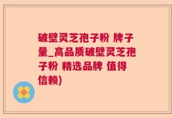 破壁灵芝孢子粉 牌子量_高品质破壁灵芝孢子粉 精选品牌 值得信赖)