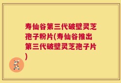 寿仙谷第三代破壁灵芝孢子粉片(寿仙谷推出第三代破壁灵芝孢子片)