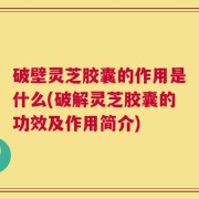 破壁灵芝胶囊的作用是什么(破解灵芝胶囊的功效及作用简介)