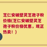 芝仁安破壁灵芝孢子粉价格(芝仁安破壁灵芝孢子粉价格优惠，现正热卖！)