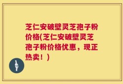 芝仁安破壁灵芝孢子粉价格(芝仁安破壁灵芝孢子粉价格优惠，现正热卖！)