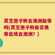 灵芝孢子粉去澳洲能带吗(灵芝孢子粉能否携带出境去澳洲？)
