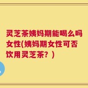 灵芝茶姨妈期能喝么吗女性(姨妈期女性可否饮用灵芝茶？)