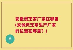 安徽灵芝茶厂家在哪里(安徽灵芝茶生产厂家的位置在哪里？)