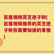百度视频灵芝孢子粉(百度视频推荐的灵芝孢子粉你需要知道的事情)