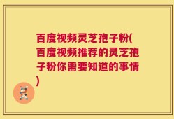 百度视频灵芝孢子粉(百度视频推荐的灵芝孢子粉你需要知道的事情)