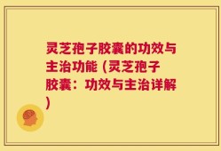 灵芝孢子胶囊的功效与主治功能 (灵芝孢子胶囊：功效与主治详解)