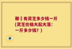 那裡有灵芝多少钱一斤(灵芝价格大起大落：一斤多少钱？)