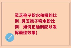灵芝孢子粉水和粉的比例_灵芝孢子粉水粉比例：如何正确调配以发挥最佳效果)