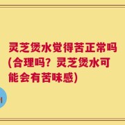 灵芝煲水觉得苦正常吗(合理吗？灵芝煲水可能会有苦味感)
