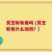 灵芝粉有用吗 (灵芝粉有什么功效？)