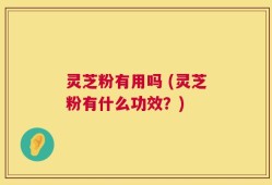 灵芝粉有用吗 (灵芝粉有什么功效？)