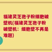 福建灵芝孢子粉细胞破壁机(福建灵芝孢子粉破壁机：细胞壁不再是难题)