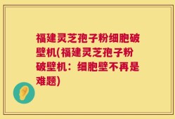 福建灵芝孢子粉细胞破壁机(福建灵芝孢子粉破壁机：细胞壁不再是难题)