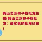 鞍山灵芝孢子粉批发价格(鞍山灵芝孢子粉批发：最实惠的批发价格)