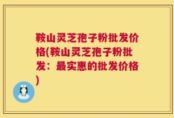 鞍山灵芝孢子粉批发价格(鞍山灵芝孢子粉批发：最实惠的批发价格)