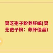 灵芝孢子粉养肝嘛(灵芝孢子粉：养肝佳品)