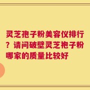 灵芝孢子粉美容仪排行？请问破壁灵芝袍子粉哪家的质量比较好