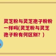 灵芝粉与灵芝孢子粉粉一样吗(灵芝粉与灵芝孢子粉有何区别？)
