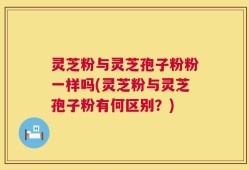 灵芝粉与灵芝孢子粉粉一样吗(灵芝粉与灵芝孢子粉有何区别？)