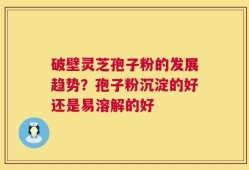 破壁灵芝孢子粉的发展趋势？孢子粉沉淀的好还是易溶解的好