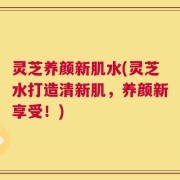 灵芝养颜新肌水(灵芝水打造清新肌，养颜新享受！)
