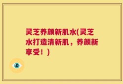 灵芝养颜新肌水(灵芝水打造清新肌，养颜新享受！)