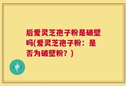 后爱灵芝孢子粉是破壁吗(爱灵芝孢子粉：是否为破壁粉？)
