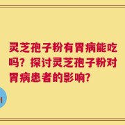 灵芝孢子粉有胃病能吃吗？探讨灵芝孢子粉对胃病患者的影响？
