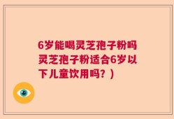 6岁能喝灵芝孢子粉吗灵芝孢子粉适合6岁以下儿童饮用吗？)