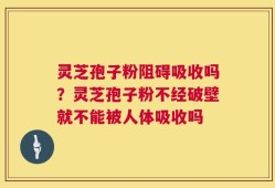 灵芝孢子粉阻碍吸收吗？灵芝孢子粉不经破壁就不能被人体吸收吗