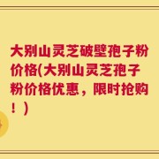大别山灵芝破壁孢子粉价格(大别山灵芝孢子粉价格优惠，限时抢购！)