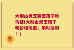 大别山灵芝破壁孢子粉价格(大别山灵芝孢子粉价格优惠，限时抢购！)