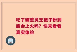 吃了破壁灵芝孢子粉到底会上火吗？快来看看真实体验