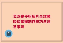 灵芝孢子粉压片全攻略轻松掌握制作技巧与注意事项
