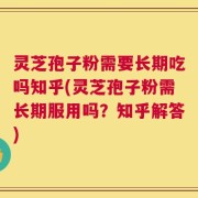 灵芝孢子粉需要长期吃吗知乎(灵芝孢子粉需长期服用吗？知乎解答)