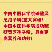 中国中医科学院破壁灵芝孢子粉(重大突破！中国中医科学院成功破壁灵芝孢子粉，具有更高营养和功效)