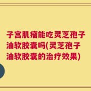 子宫肌瘤能吃灵芝孢子油软胶囊吗(灵芝孢子油软胶囊的治疗效果)
