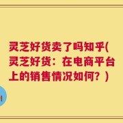 灵芝好货卖了吗知乎(灵芝好货：在电商平台上的销售情况如何？)