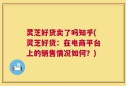 灵芝好货卖了吗知乎(灵芝好货：在电商平台上的销售情况如何？)
