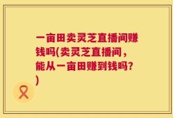 一亩田卖灵芝直播间赚钱吗(卖灵芝直播间，能从一亩田赚到钱吗？)